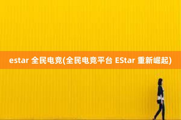 estar 全民电竞(全民电竞平台 EStar 重新崛起)