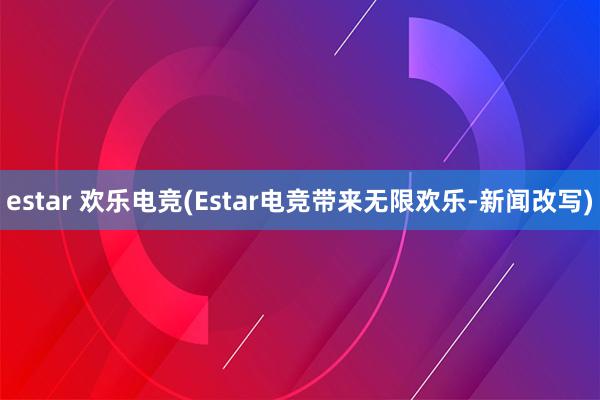 estar 欢乐电竞(Estar电竞带来无限欢乐-新闻改写)