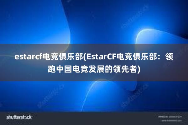 estarcf电竞俱乐部(EstarCF电竞俱乐部：领跑中国电竞发展的领先者)