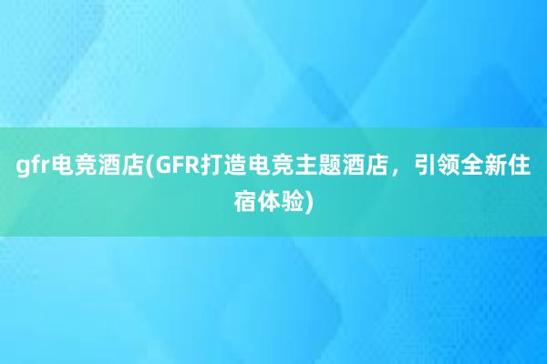 gfr电竞酒店(GFR打造电竞主题酒店，引领全新住宿体验)