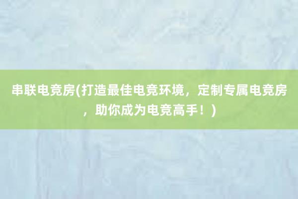 串联电竞房(打造最佳电竞环境，定制专属电竞房，助你成为电竞高手！)