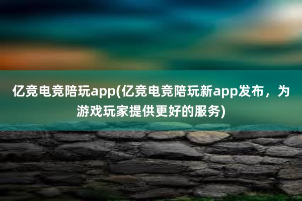 亿竞电竞陪玩app(亿竞电竞陪玩新app发布，为游戏玩家提供更好的服务)