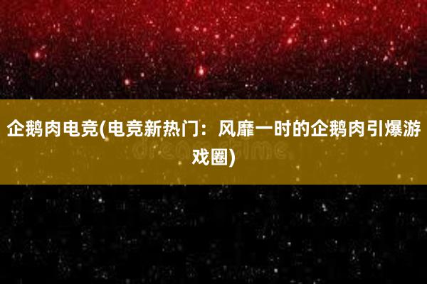 企鹅肉电竞(电竞新热门：风靡一时的企鹅肉引爆游戏圈)