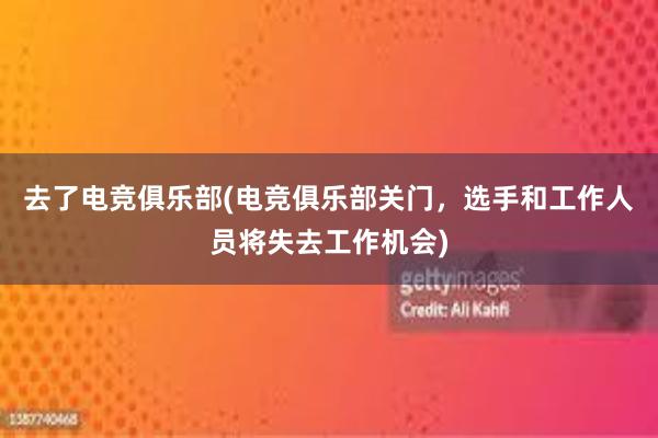 去了电竞俱乐部(电竞俱乐部关门，选手和工作人员将失去工作机会)