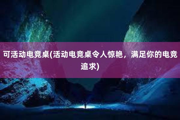 可活动电竞桌(活动电竞桌令人惊艳，满足你的电竞追求)