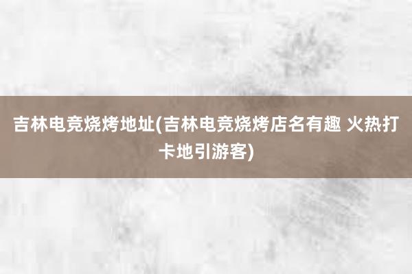 吉林电竞烧烤地址(吉林电竞烧烤店名有趣 火热打卡地引游客)