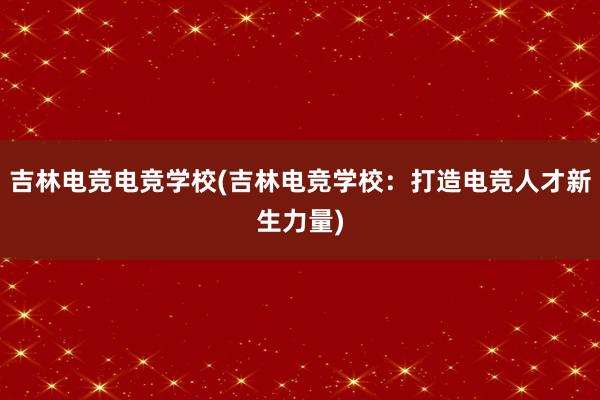 吉林电竞电竞学校(吉林电竞学校：打造电竞人才新生力量)