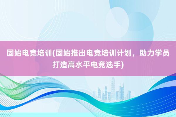 固始电竞培训(固始推出电竞培训计划，助力学员打造高水平电竞选手)