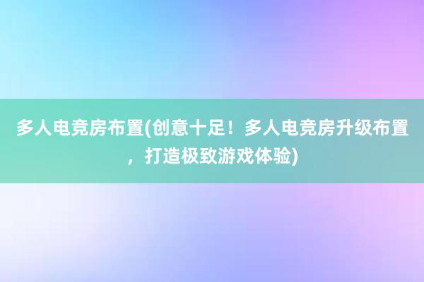 多人电竞房布置(创意十足！多人电竞房升级布置，打造极致游戏体验)