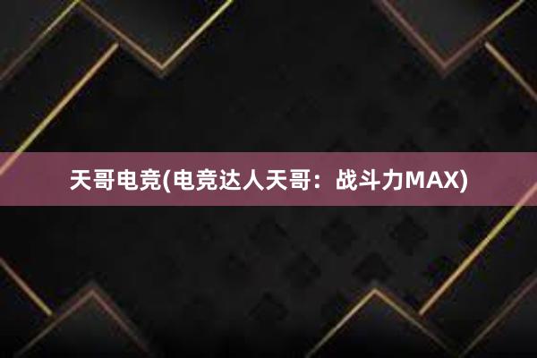 天哥电竞(电竞达人天哥：战斗力MAX)