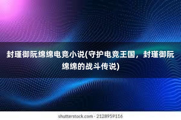 封瑾御阮绵绵电竞小说(守护电竞王国，封瑾御阮绵绵的战斗传说)