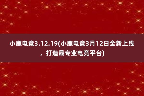 小鹿电竞3.12.19(小鹿电竞3月12日全新上线，打造最专业电竞平台)