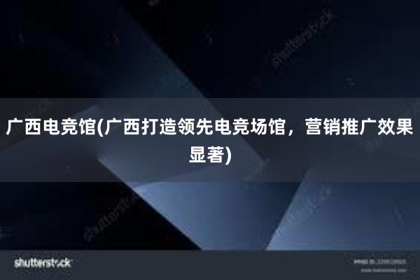 广西电竞馆(广西打造领先电竞场馆，营销推广效果显著)