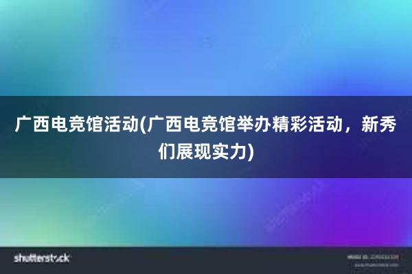 广西电竞馆活动(广西电竞馆举办精彩活动，新秀们展现实力)