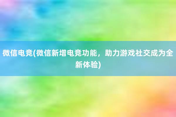 微信电竞(微信新增电竞功能，助力游戏社交成为全新体验)