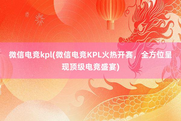 微信电竞kpl(微信电竞KPL火热开赛，全方位呈现顶级电竞盛宴)