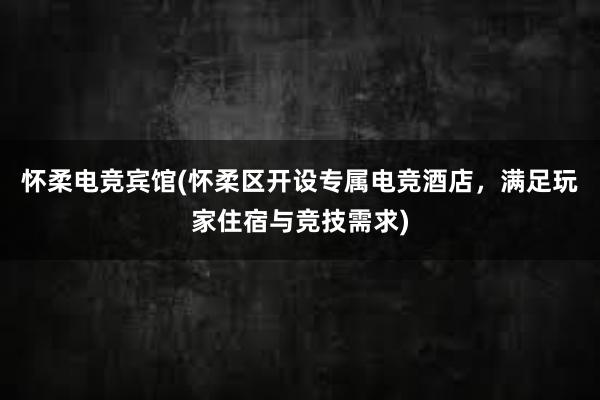 怀柔电竞宾馆(怀柔区开设专属电竞酒店，满足玩家住宿与竞技需求)