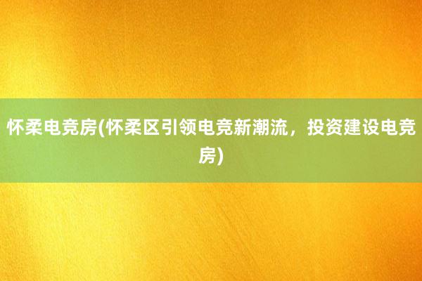 怀柔电竞房(怀柔区引领电竞新潮流，投资建设电竞房)