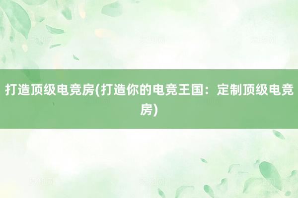 打造顶级电竞房(打造你的电竞王国：定制顶级电竞房)