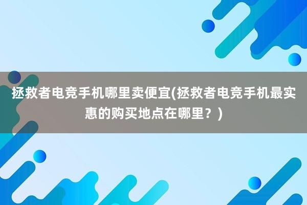 拯救者电竞手机哪里卖便宜(拯救者电竞手机最实惠的购买地点在哪里？)