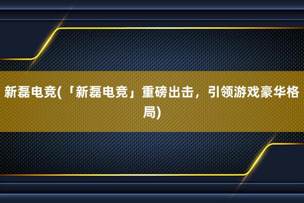 新磊电竞(「新磊电竞」重磅出击，引领游戏豪华格局)