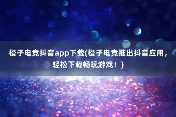 橙子电竞抖音app下载(橙子电竞推出抖音应用，轻松下载畅玩游戏！)