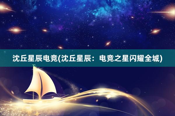 沈丘星辰电竞(沈丘星辰：电竞之星闪耀全城)