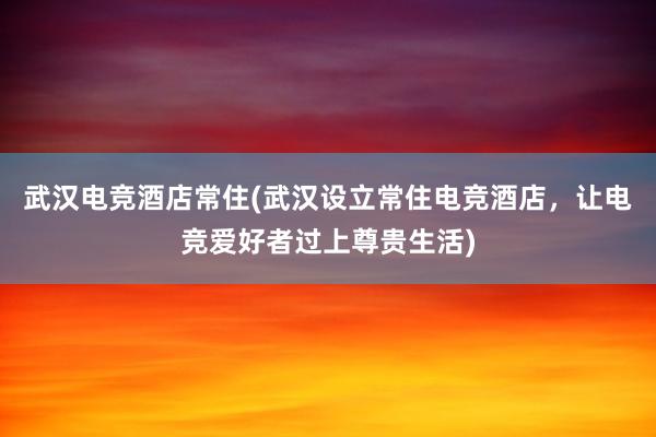 武汉电竞酒店常住(武汉设立常住电竞酒店，让电竞爱好者过上尊贵生活)