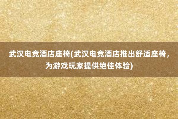 武汉电竞酒店座椅(武汉电竞酒店推出舒适座椅，为游戏玩家提供绝佳体验)