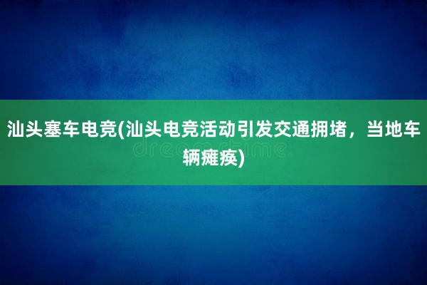 汕头塞车电竞(汕头电竞活动引发交通拥堵，当地车辆瘫痪)