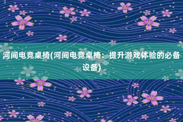 河间电竞桌椅(河间电竞桌椅：提升游戏体验的必备设备)