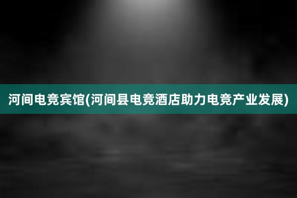 河间电竞宾馆(河间县电竞酒店助力电竞产业发展)