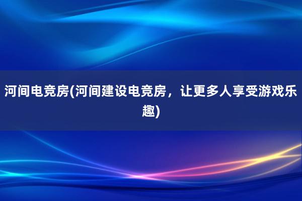 河间电竞房(河间建设电竞房，让更多人享受游戏乐趣)