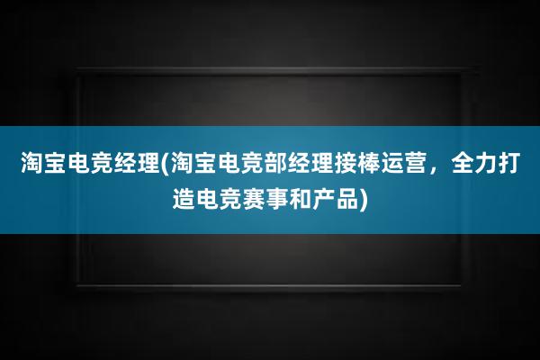 淘宝电竞经理(淘宝电竞部经理接棒运营，全力打造电竞赛事和产品)