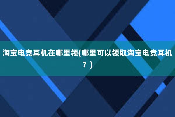 淘宝电竞耳机在哪里领(哪里可以领取淘宝电竞耳机？)