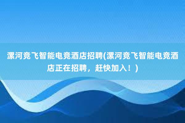 漯河竞飞智能电竞酒店招聘(漯河竞飞智能电竞酒店正在招聘，赶快加入！)