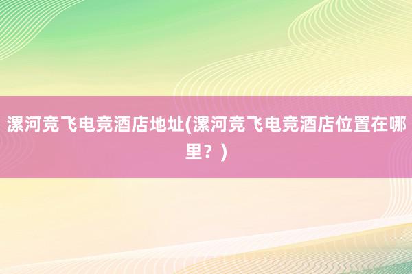 漯河竞飞电竞酒店地址(漯河竞飞电竞酒店位置在哪里？)