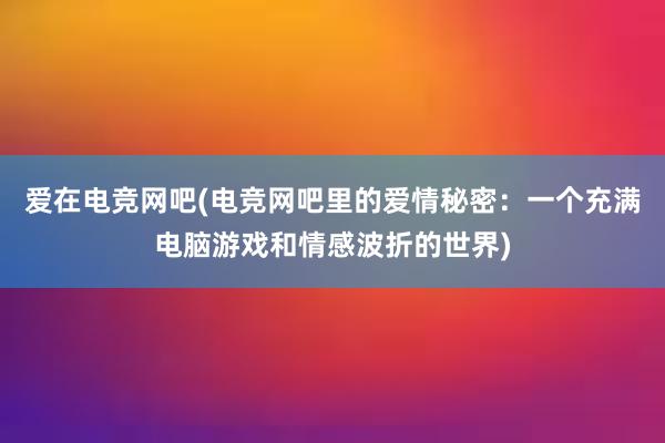 爱在电竞网吧(电竞网吧里的爱情秘密：一个充满电脑游戏和情感波折的世界)