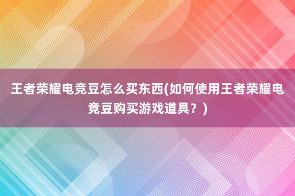 王者荣耀电竞豆怎么买东西(如何使用王者荣耀电竞豆购买游戏道具？)