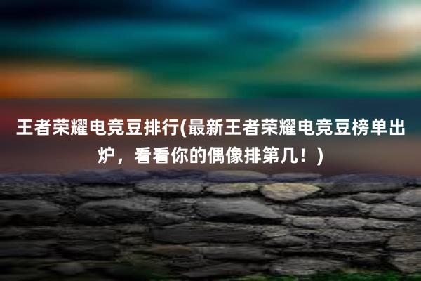 王者荣耀电竞豆排行(最新王者荣耀电竞豆榜单出炉，看看你的偶像排第几！)