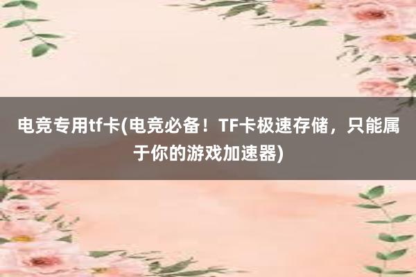 电竞专用tf卡(电竞必备！TF卡极速存储，只能属于你的游戏加速器)