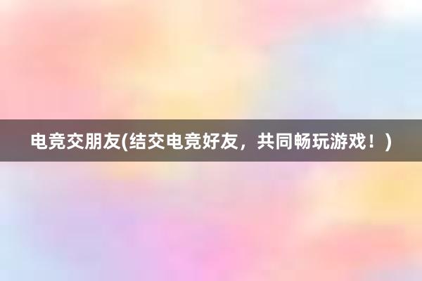 电竞交朋友(结交电竞好友，共同畅玩游戏！)