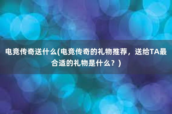 电竞传奇送什么(电竞传奇的礼物推荐，送给TA最合适的礼物是什么？)