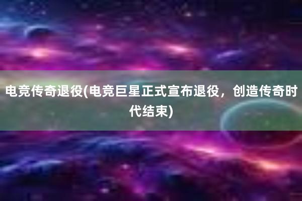 电竞传奇退役(电竞巨星正式宣布退役，创造传奇时代结束)