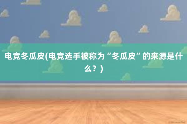 电竞冬瓜皮(电竞选手被称为“冬瓜皮”的来源是什么？)