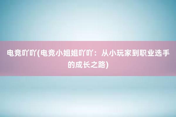 电竞吖吖(电竞小姐姐吖吖：从小玩家到职业选手的成长之路)