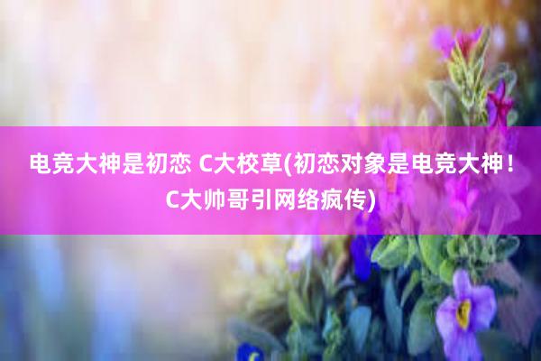 电竞大神是初恋 C大校草(初恋对象是电竞大神！C大帅哥引网络疯传)