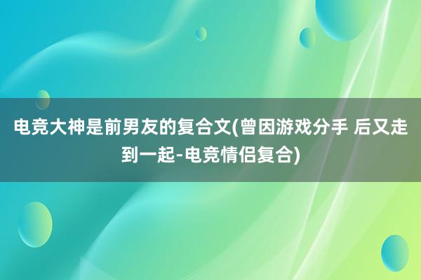 电竞大神是前男友的复合文(曾因游戏分手 后又走到一起-电竞情侣复合)