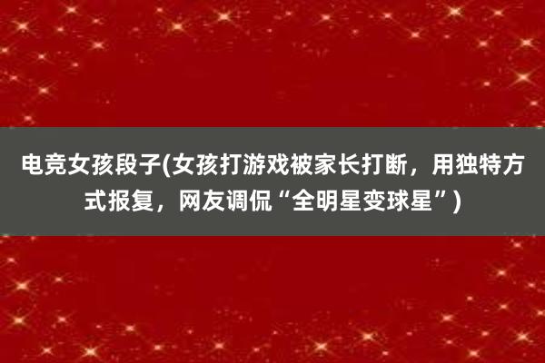 电竞女孩段子(女孩打游戏被家长打断，用独特方式报复，网友调侃“全明星变球星”)