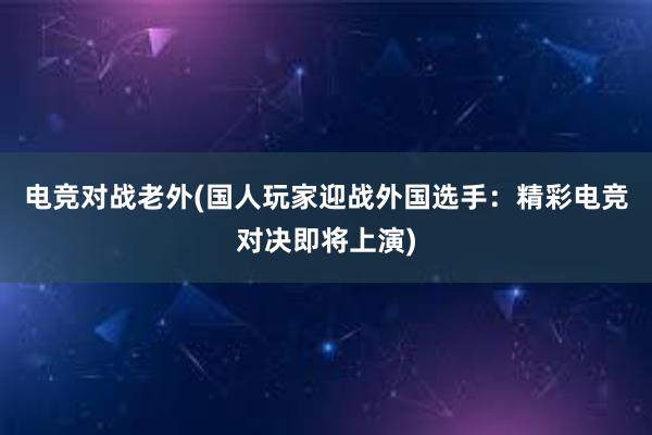 电竞对战老外(国人玩家迎战外国选手：精彩电竞对决即将上演)